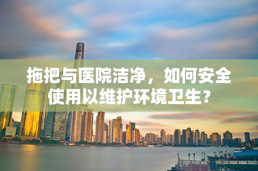 拖把与医院洁净，如何安全使用以维护环境卫生？