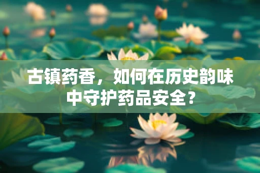 古镇药香，如何在历史韵味中守护药品安全？
