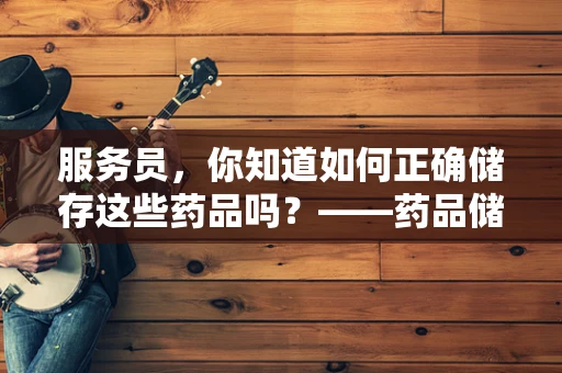 服务员，你知道如何正确储存这些药品吗？——药品储存的黄金法则
