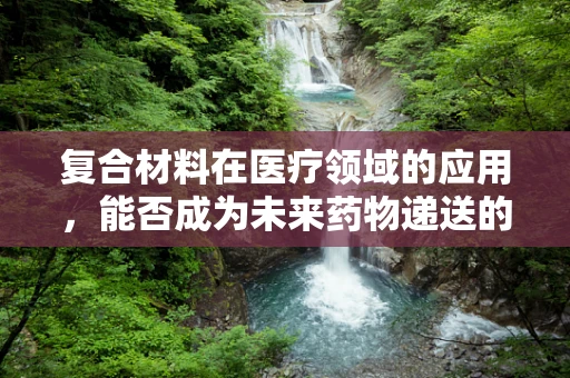 复合材料在医疗领域的应用，能否成为未来药物递送的创新之选？