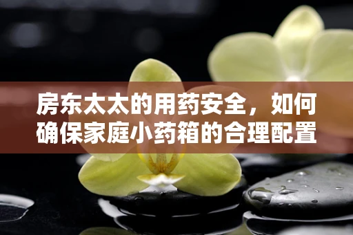 房东太太的用药安全，如何确保家庭小药箱的合理配置？
