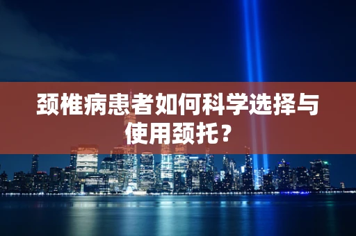 颈椎病患者如何科学选择与使用颈托？