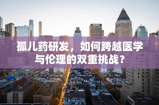 孤儿药研发，如何跨越医学与伦理的双重挑战？