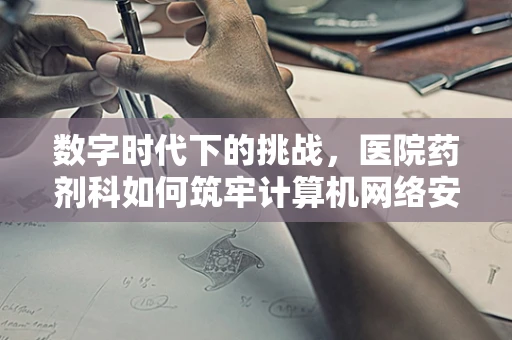 数字时代下的挑战，医院药剂科如何筑牢计算机网络安全防线？