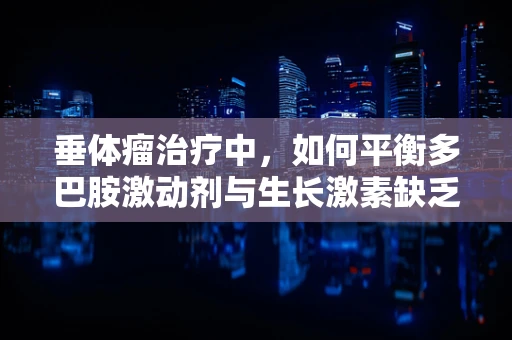 垂体瘤治疗中，如何平衡多巴胺激动剂与生长激素缺乏的挑战？