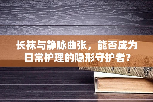长袜与静脉曲张，能否成为日常护理的隐形守护者？