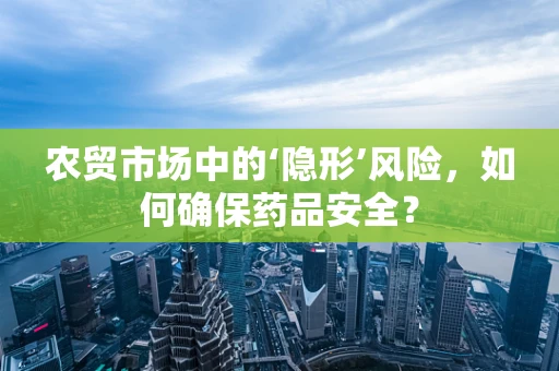 农贸市场中的‘隐形’风险，如何确保药品安全？
