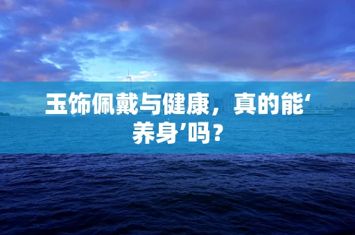 玉饰佩戴与健康，真的能‘养身’吗？