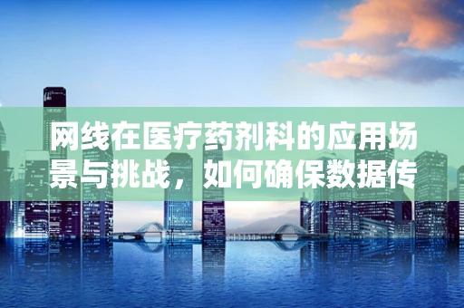 网线在医疗药剂科的应用场景与挑战，如何确保数据传输的安全与效率？