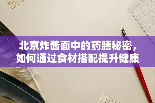 北京炸酱面中的药膳秘密，如何通过食材搭配提升健康效益？