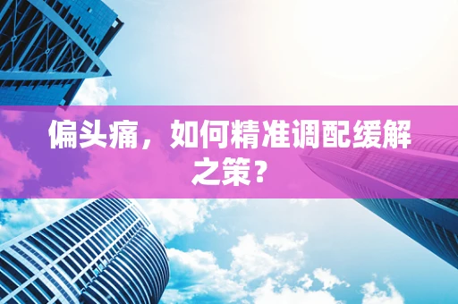 偏头痛，如何精准调配缓解之策？