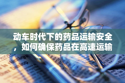 动车时代下的药品运输安全，如何确保药品在高速运输中的质量稳定？