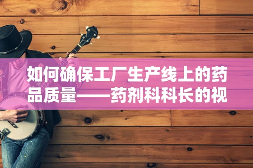 如何确保工厂生产线上的药品质量——药剂科科长的视角