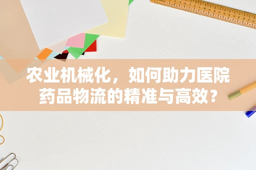 农业机械化，如何助力医院药品物流的精准与高效？