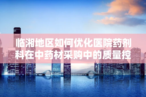 临湘地区如何优化医院药剂科在中药材采购中的质量控制策略？