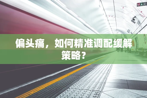 偏头痛，如何精准调配缓解策略？
