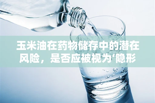 玉米油在药物储存中的潜在风险，是否应被视为‘隐形杀手’？