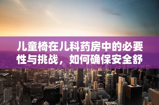儿童椅在儿科药房中的必要性与挑战，如何确保安全舒适的用药环境？