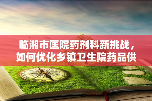 临湘市医院药剂科新挑战，如何优化乡镇卫生院药品供应链？