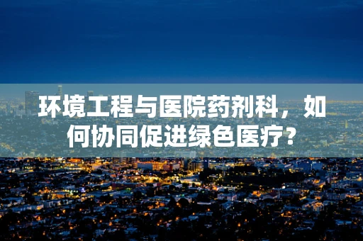 环境工程与医院药剂科，如何协同促进绿色医疗？
