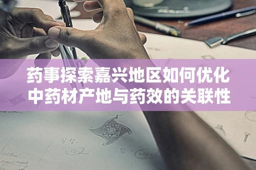药事探索嘉兴地区如何优化中药材产地与药效的关联性？