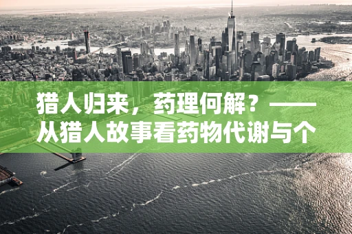猎人归来，药理何解？——从猎人故事看药物代谢与个体差异