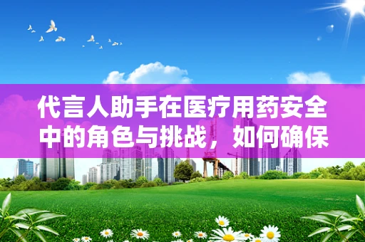 代言人助手在医疗用药安全中的角色与挑战，如何确保信息准确无误？