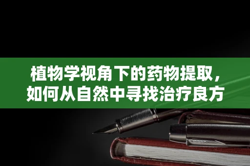 植物学视角下的药物提取，如何从自然中寻找治疗良方？