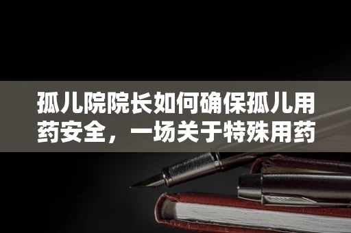孤儿院院长如何确保孤儿用药安全，一场关于特殊用药管理的挑战
