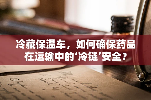 冷藏保温车，如何确保药品在运输中的‘冷链’安全？