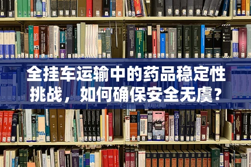 全挂车运输中的药品稳定性挑战，如何确保安全无虞？