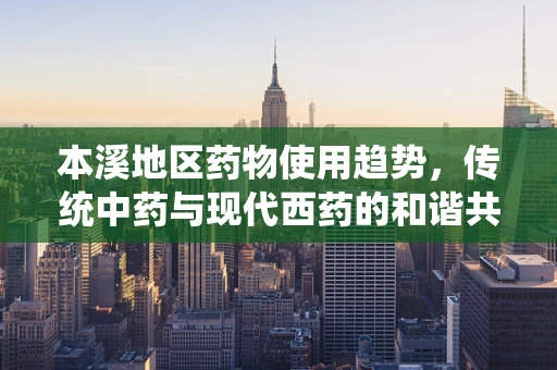 本溪地区药物使用趋势，传统中药与现代西药的和谐共舞