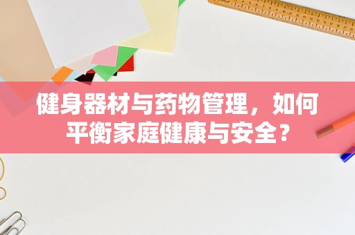 健身器材与药物管理，如何平衡家庭健康与安全？