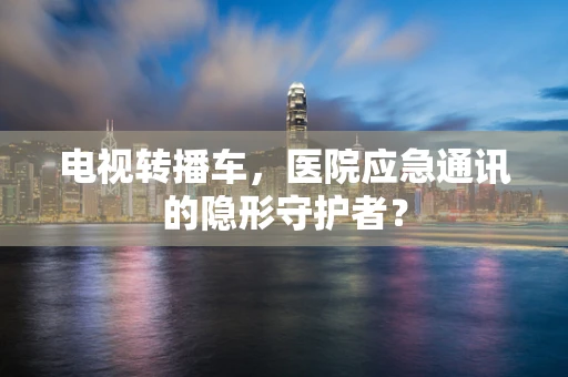 电视转播车，医院应急通讯的隐形守护者？