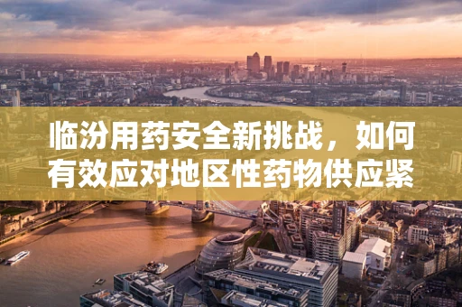 临汾用药安全新挑战，如何有效应对地区性药物供应紧张？