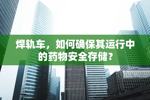 焊轨车，如何确保其运行中的药物安全存储？