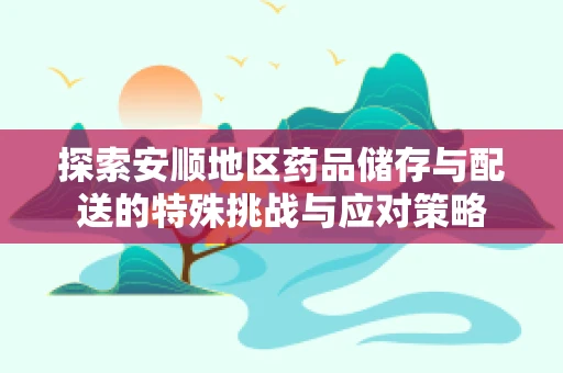 探索安顺地区药品储存与配送的特殊挑战与应对策略