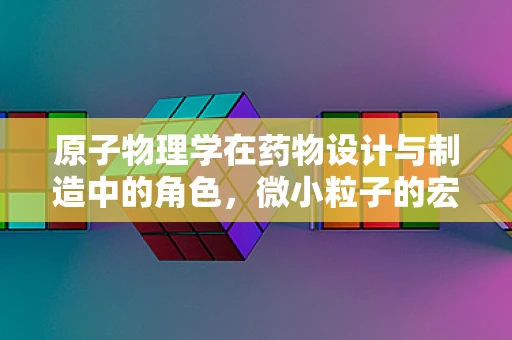 原子物理学在药物设计与制造中的角色，微小粒子的宏大影响？