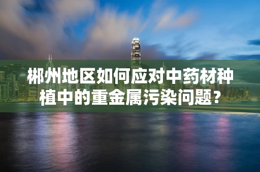 郴州地区如何应对中药材种植中的重金属污染问题？