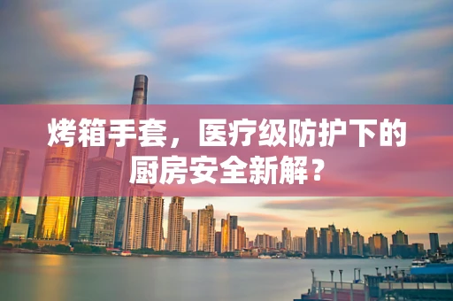 烤箱手套，医疗级防护下的厨房安全新解？