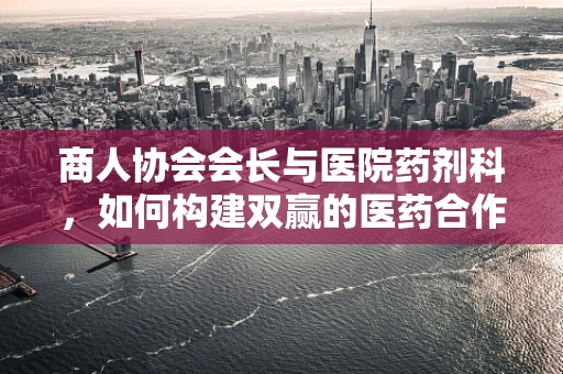 商人协会会长与医院药剂科，如何构建双赢的医药合作模式？