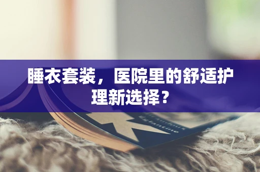 睡衣套装，医院里的舒适护理新选择？