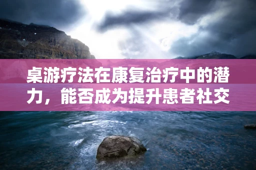 桌游疗法在康复治疗中的潜力，能否成为提升患者社交互动的新途径？