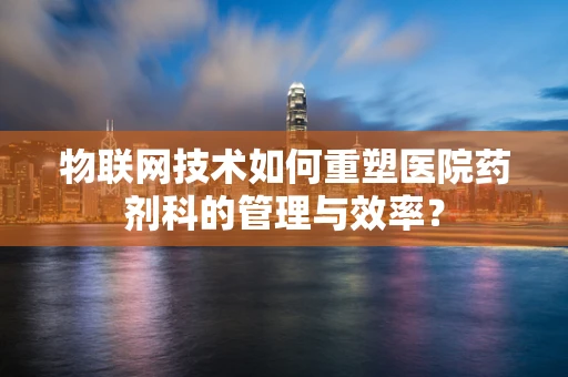 物联网技术如何重塑医院药剂科的管理与效率？