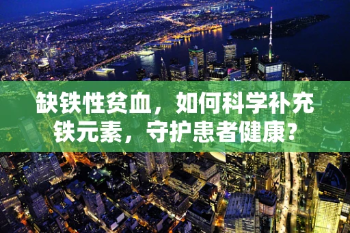 缺铁性贫血，如何科学补充铁元素，守护患者健康？