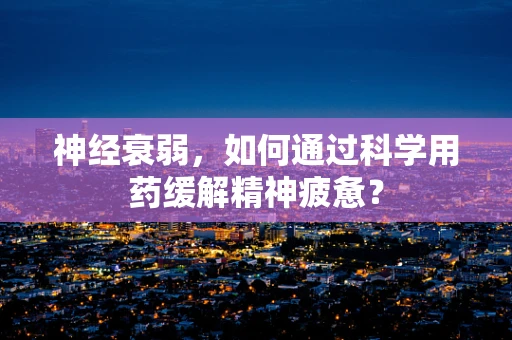 神经衰弱，如何通过科学用药缓解精神疲惫？