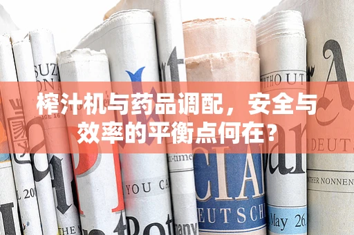 榨汁机与药品调配，安全与效率的平衡点何在？