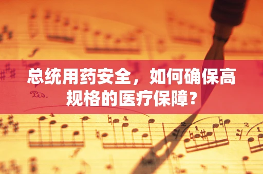总统用药安全，如何确保高规格的医疗保障？