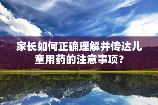 家长如何正确理解并传达儿童用药的注意事项？