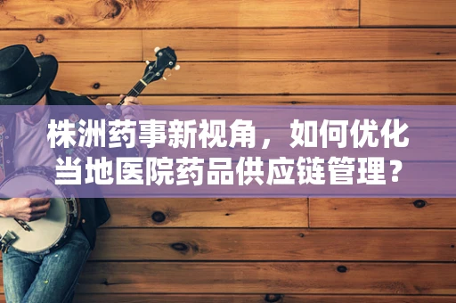 株洲药事新视角，如何优化当地医院药品供应链管理？